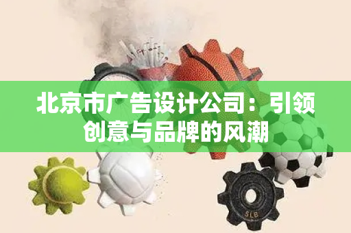 北京市广告设计公司：引领创意与品牌的风潮