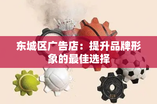 东城区广告店：提升品牌形象的最佳选择
